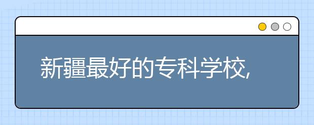 新疆最好的?？茖W(xué)校,2020年新疆?？茖W(xué)校排名前十名單公布