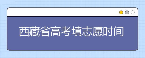 西藏省高考填志愿時(shí)間是什么時(shí)候？為您整理西藏生高考填報(bào)志愿時(shí)間以及招生辦法