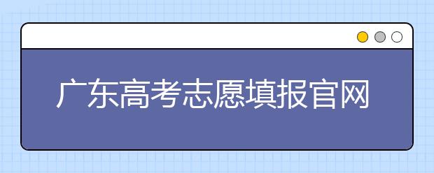 廣東高考志愿填報官網(wǎng)入口，廣東省有那些大學值得報考