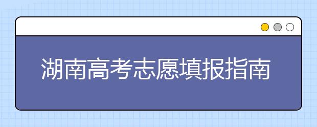 湖南高考志愿填報(bào)指南，志愿報(bào)考江湖秘籍在此！