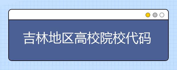 吉林地區(qū)高校院校代碼信息，吉林的考生注意啦