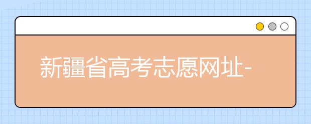 新疆省高考志愿網(wǎng)址-附帶新疆省高考志愿填報(bào)技巧！