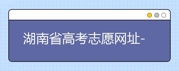湖南省高考志愿網(wǎng)址-湖南省高考志愿填報(bào)技巧你掌握了嗎！