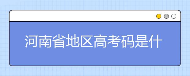 河南省地區(qū)高考碼是什么？為您整理河南省地區(qū)全部大學(xué)信息代碼~