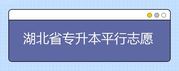 湖北省專升本平行志愿填報錄取規(guī)則，一文看懂！