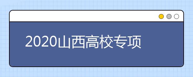 2020山西高校專項(xiàng)計(jì)劃怎么報？高校專項(xiàng)計(jì)劃有什么學(xué)校？