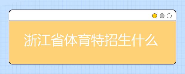 浙江省體育特招生什么時(shí)候填報(bào)志愿？填報(bào)志愿后錄取是什么時(shí)間？