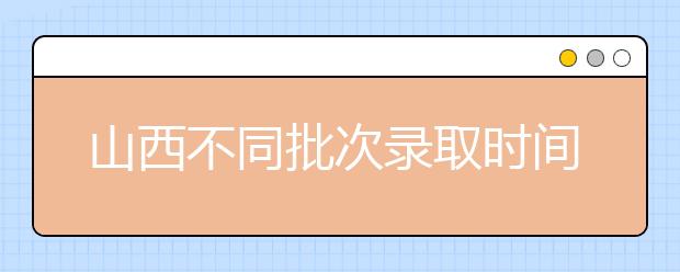 山西不同批次錄取時間是什么？2020山西高考錄取時間一覽表