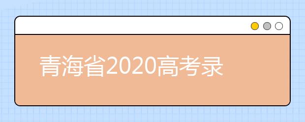 青海省2020高考錄取志愿時(shí)間是什么？青海省高考錄取時(shí)間一覽表