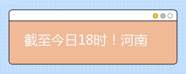 截至今日18時(shí)！河南本科提前批和國(guó)家專項(xiàng)共征集志愿1664個(gè) ！