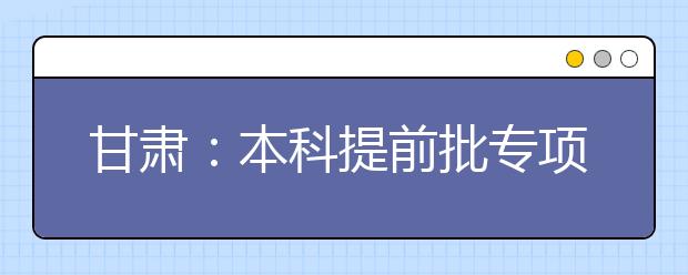 甘肅：本科提前批專項計劃及體育藝術類本科一批今日征集志愿