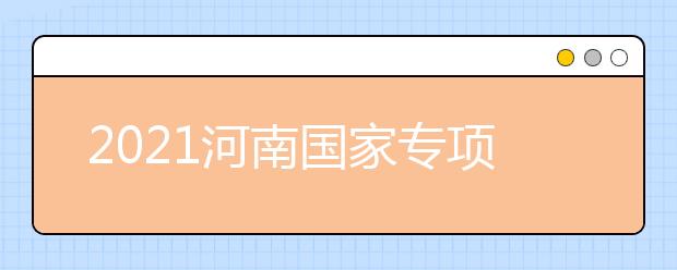 2021河南國(guó)家專項(xiàng)計(jì)劃批、本科一批、地方專項(xiàng)計(jì)劃批征集志愿